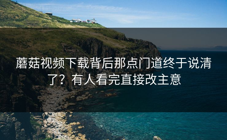 蘑菇视频下载背后那点门道终于说清了？有人看完直接改主意